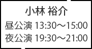 小林 裕介 昼公演 13:30～15:00 夜公演 19:30～21:00