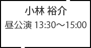 小林 裕介 昼公演 13:30～15:00