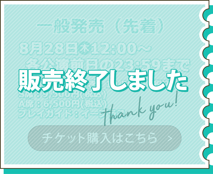 一般販売 8月28日(木)12:00~各公演前日の23:59まで S席特典つき:10,500円(税込) S席:9,500円(税込) A席:6,500円(税込) プレイガイド:イープラス チケット購入はこちら