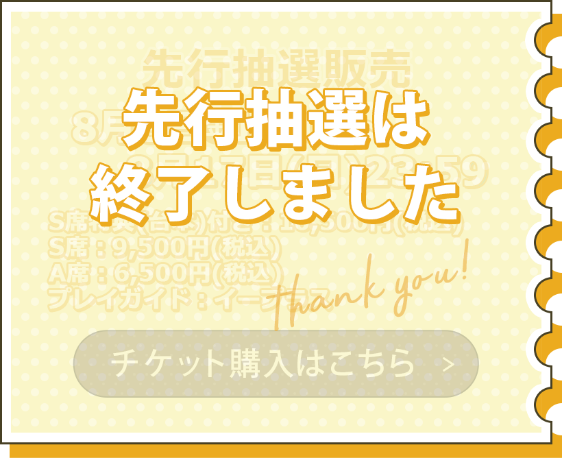 一般販売 8月8日（金）12:00～8月17日（火）23:59 S席特典つき：10,500円（税込） S席：9,500円（税込） A席：6,500円（税込） プレイガイド：イープラス チケット購入はこちら