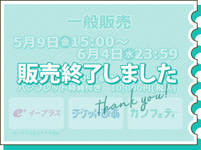 一般販売 5月9日（金）15:00～6月4日（火）23:59 全席指定 特典なし9,000円（税込） パンフレット特典付き10,000円（税込） チケット購入はこちら