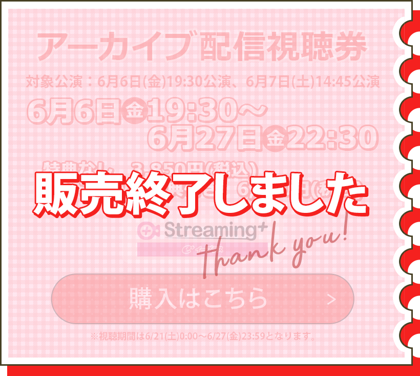 アーカイブ配信視聴券 対象公演：6/6(金)19:30公演、6/7(土)14:45公演 6/6(金)19:30～6/27(金)22:30 特典なし　3,850円(税込) パンフレット特典付　6,350円(税込) ※視聴期間は6/21(土)0:00～6/27(金)23:59となります。 購入はこちら